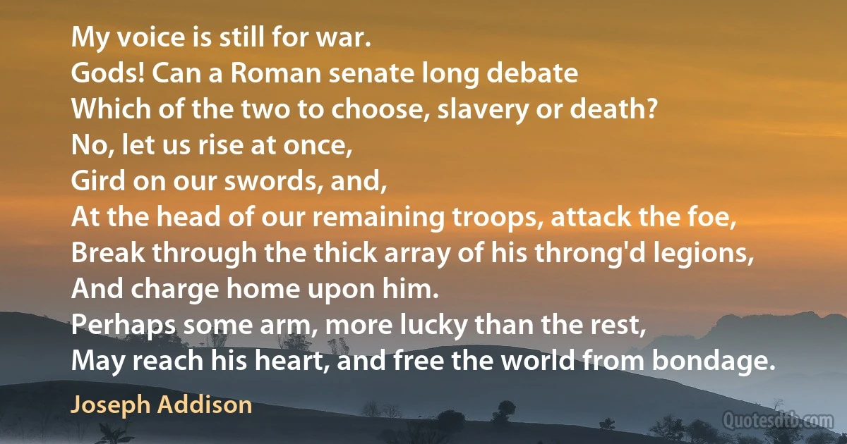 My voice is still for war.
Gods! Can a Roman senate long debate
Which of the two to choose, slavery or death?
No, let us rise at once,
Gird on our swords, and,
At the head of our remaining troops, attack the foe,
Break through the thick array of his throng'd legions,
And charge home upon him.
Perhaps some arm, more lucky than the rest,
May reach his heart, and free the world from bondage. (Joseph Addison)