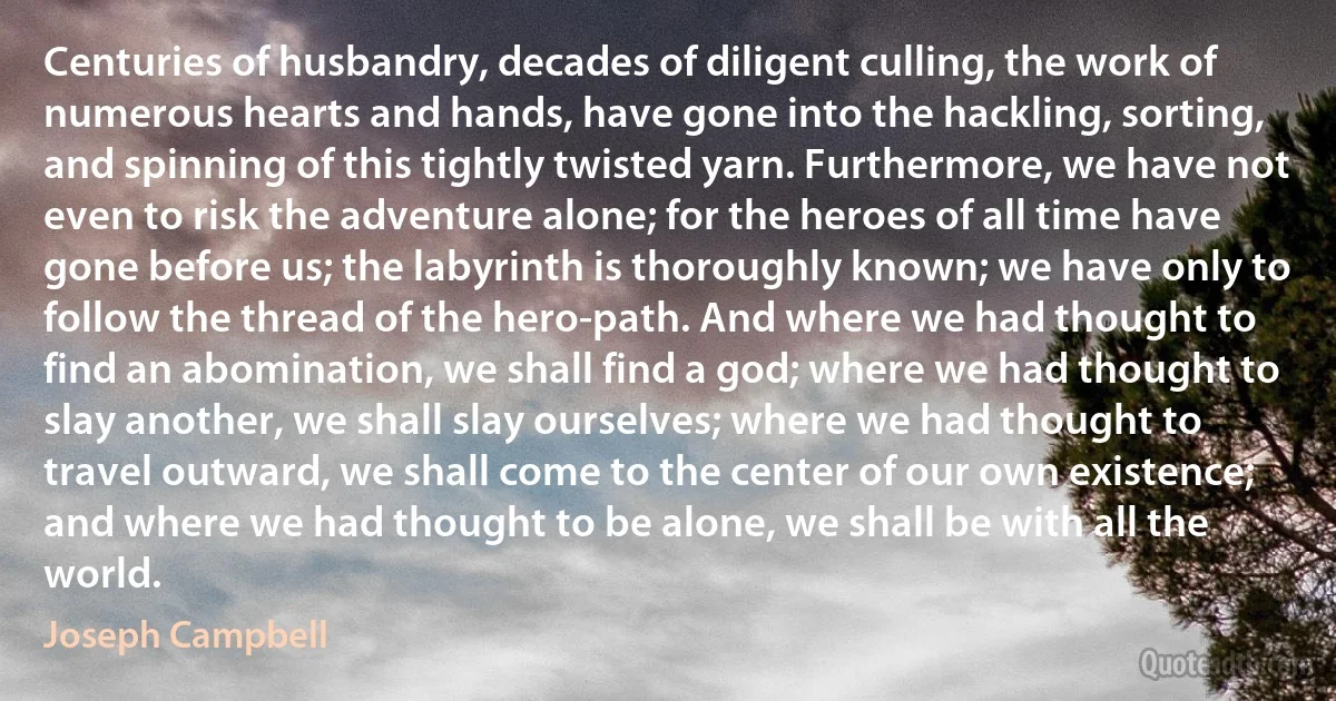 Centuries of husbandry, decades of diligent culling, the work of numerous hearts and hands, have gone into the hackling, sorting, and spinning of this tightly twisted yarn. Furthermore, we have not even to risk the adventure alone; for the heroes of all time have gone before us; the labyrinth is thoroughly known; we have only to follow the thread of the hero-path. And where we had thought to find an abomination, we shall find a god; where we had thought to slay another, we shall slay ourselves; where we had thought to travel outward, we shall come to the center of our own existence; and where we had thought to be alone, we shall be with all the world. (Joseph Campbell)