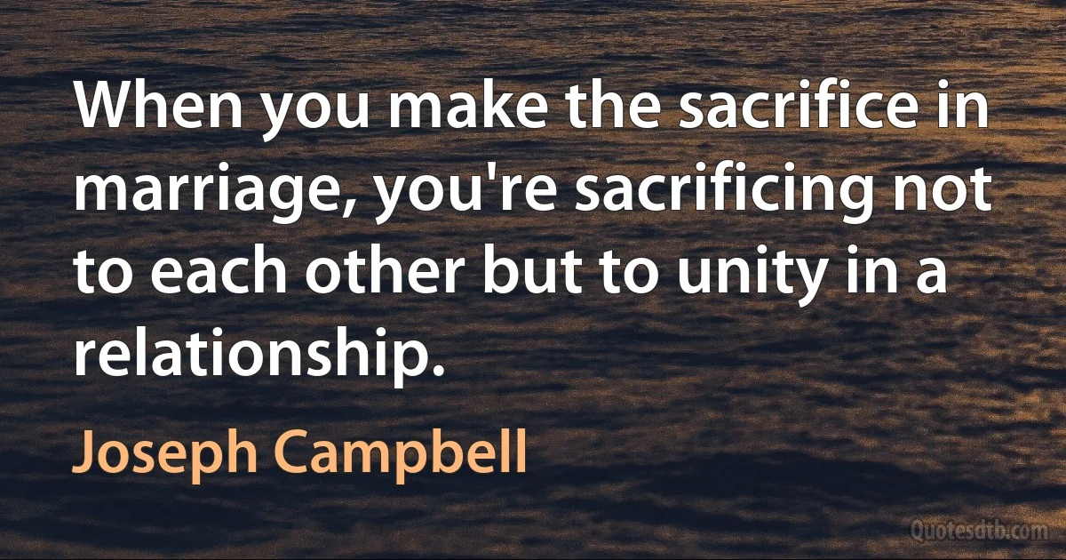 When you make the sacrifice in marriage, you're sacrificing not to each other but to unity in a relationship. (Joseph Campbell)