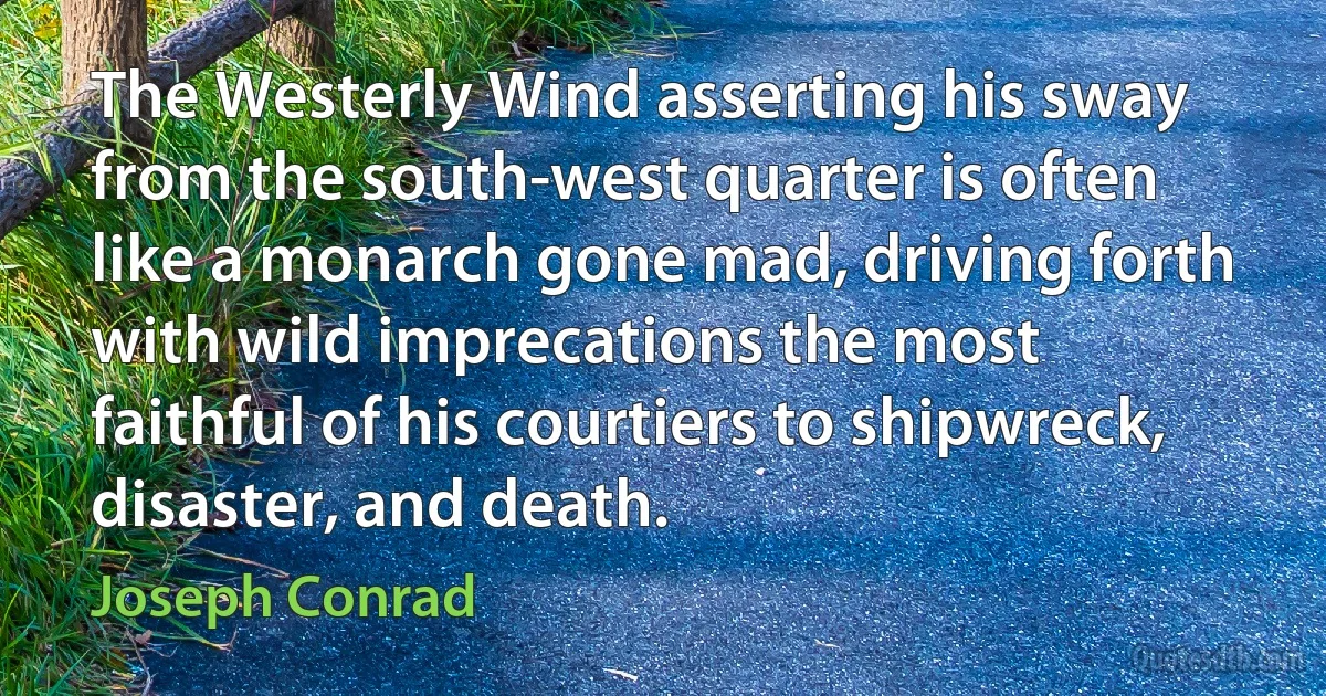 The Westerly Wind asserting his sway from the south-west quarter is often like a monarch gone mad, driving forth with wild imprecations the most faithful of his courtiers to shipwreck, disaster, and death. (Joseph Conrad)