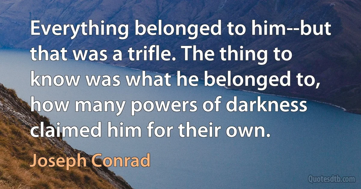 Everything belonged to him--but that was a trifle. The thing to know was what he belonged to, how many powers of darkness claimed him for their own. (Joseph Conrad)