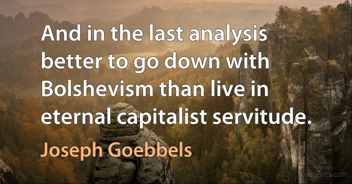 And in the last analysis better to go down with Bolshevism than live in eternal capitalist servitude. (Joseph Goebbels)