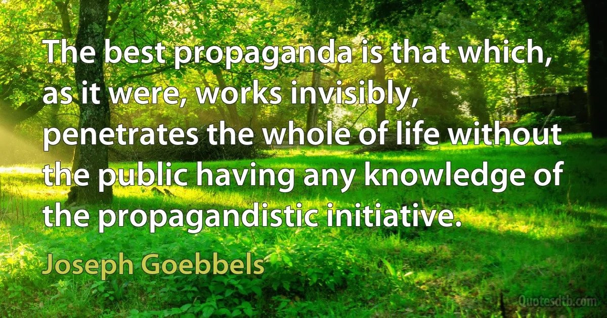 The best propaganda is that which, as it were, works invisibly, penetrates the whole of life without the public having any knowledge of the propagandistic initiative. (Joseph Goebbels)