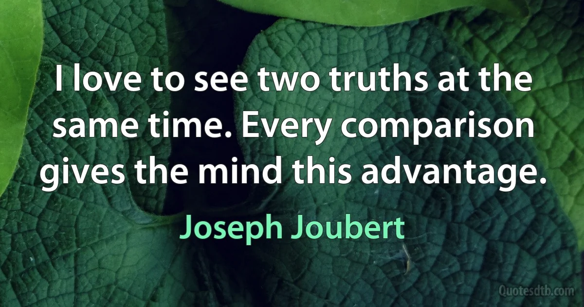 I love to see two truths at the same time. Every comparison gives the mind this advantage. (Joseph Joubert)