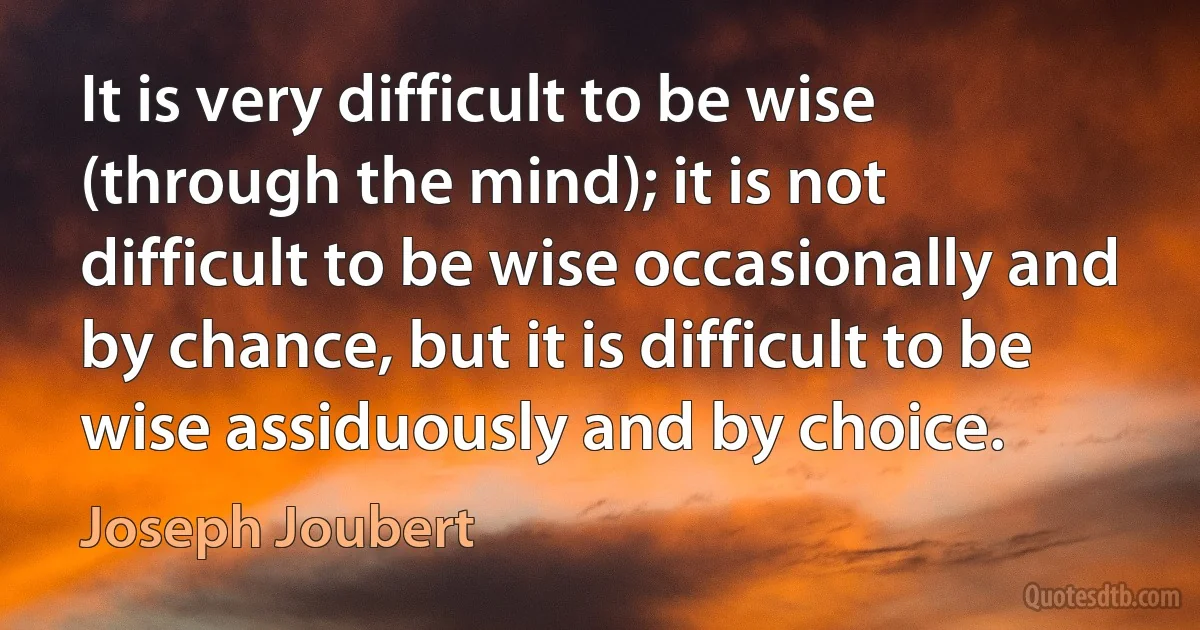 It is very difficult to be wise (through the mind); it is not difficult to be wise occasionally and by chance, but it is difficult to be wise assiduously and by choice. (Joseph Joubert)