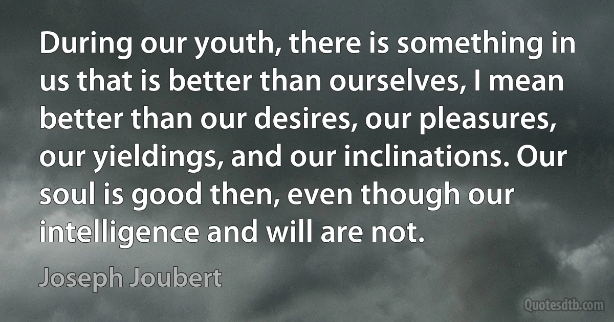 During our youth, there is something in us that is better than ourselves, I mean better than our desires, our pleasures, our yieldings, and our inclinations. Our soul is good then, even though our intelligence and will are not. (Joseph Joubert)