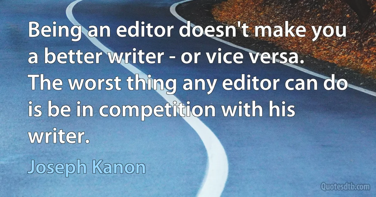 Being an editor doesn't make you a better writer - or vice versa. The worst thing any editor can do is be in competition with his writer. (Joseph Kanon)