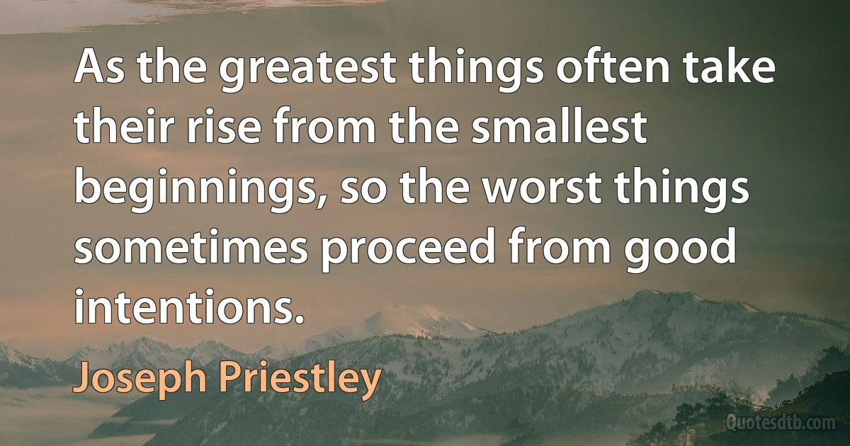 As the greatest things often take their rise from the smallest beginnings, so the worst things sometimes proceed from good intentions. (Joseph Priestley)