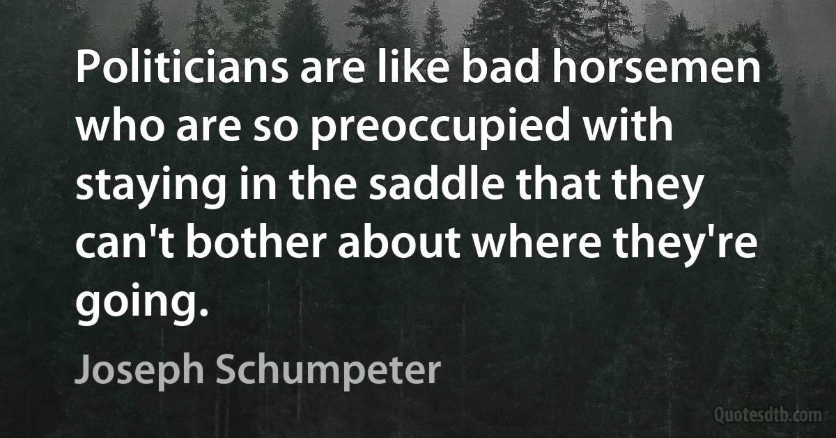 Politicians are like bad horsemen who are so preoccupied with staying in the saddle that they can't bother about where they're going. (Joseph Schumpeter)