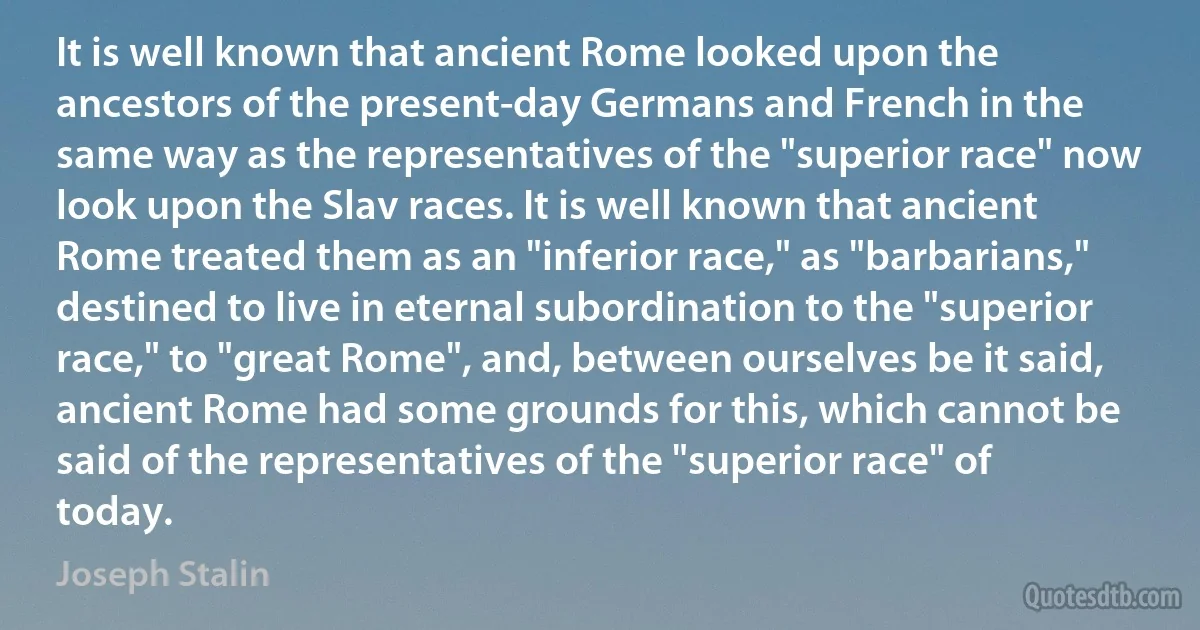 It is well known that ancient Rome looked upon the ancestors of the present-day Germans and French in the same way as the representatives of the "superior race" now look upon the Slav races. It is well known that ancient Rome treated them as an "inferior race," as "barbarians," destined to live in eternal subordination to the "superior race," to "great Rome", and, between ourselves be it said, ancient Rome had some grounds for this, which cannot be said of the representatives of the "superior race" of today. (Joseph Stalin)