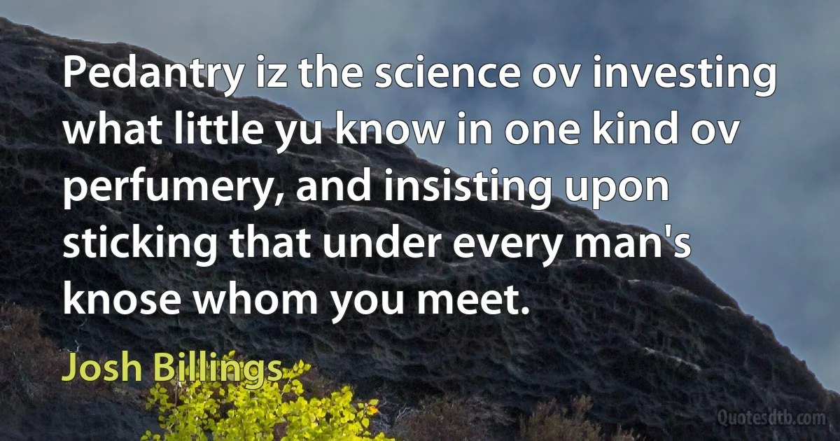 Pedantry iz the science ov investing what little yu know in one kind ov perfumery, and insisting upon sticking that under every man's knose whom you meet. (Josh Billings)