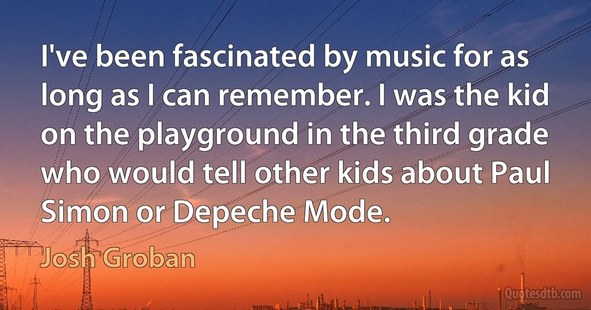 I've been fascinated by music for as long as I can remember. I was the kid on the playground in the third grade who would tell other kids about Paul Simon or Depeche Mode. (Josh Groban)