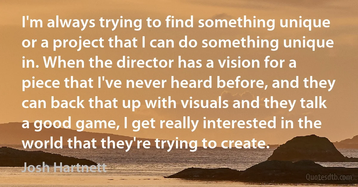 I'm always trying to find something unique or a project that I can do something unique in. When the director has a vision for a piece that I've never heard before, and they can back that up with visuals and they talk a good game, I get really interested in the world that they're trying to create. (Josh Hartnett)