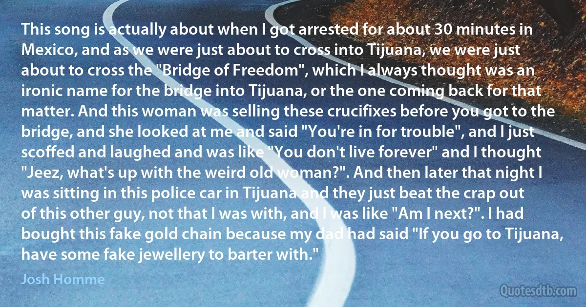 This song is actually about when I got arrested for about 30 minutes in Mexico, and as we were just about to cross into Tijuana, we were just about to cross the "Bridge of Freedom", which I always thought was an ironic name for the bridge into Tijuana, or the one coming back for that matter. And this woman was selling these crucifixes before you got to the bridge, and she looked at me and said "You're in for trouble", and I just scoffed and laughed and was like "You don't live forever" and I thought "Jeez, what's up with the weird old woman?". And then later that night I was sitting in this police car in Tijuana and they just beat the crap out of this other guy, not that I was with, and I was like "Am I next?". I had bought this fake gold chain because my dad had said "If you go to Tijuana, have some fake jewellery to barter with." (Josh Homme)