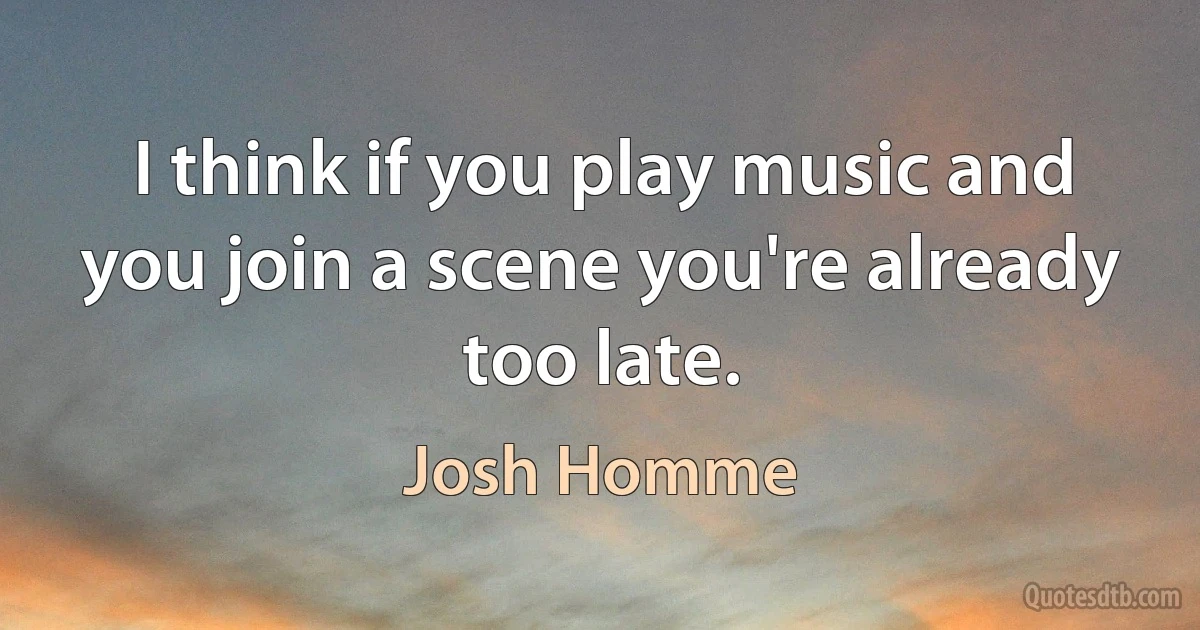 I think if you play music and you join a scene you're already too late. (Josh Homme)