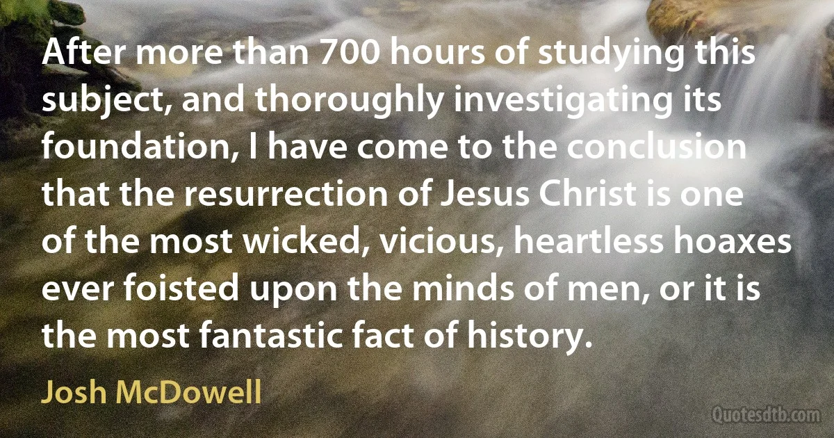 After more than 700 hours of studying this subject, and thoroughly investigating its foundation, I have come to the conclusion that the resurrection of Jesus Christ is one of the most wicked, vicious, heartless hoaxes ever foisted upon the minds of men, or it is the most fantastic fact of history. (Josh McDowell)