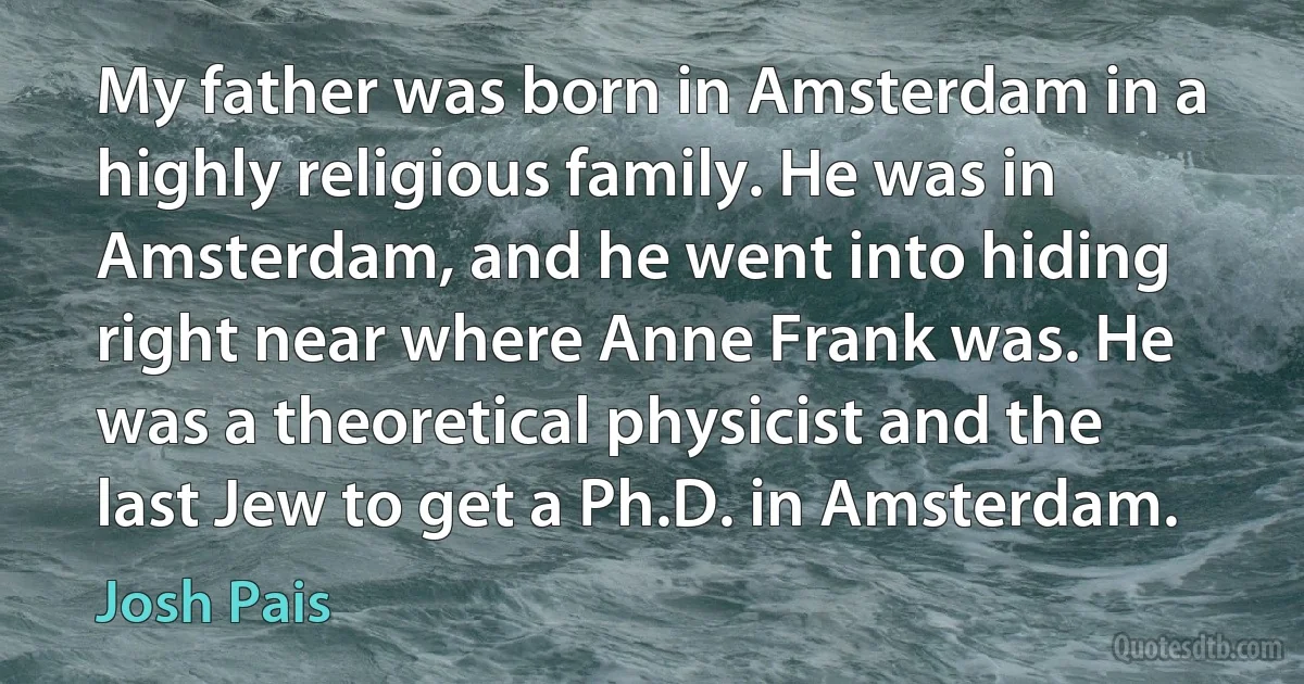 My father was born in Amsterdam in a highly religious family. He was in Amsterdam, and he went into hiding right near where Anne Frank was. He was a theoretical physicist and the last Jew to get a Ph.D. in Amsterdam. (Josh Pais)