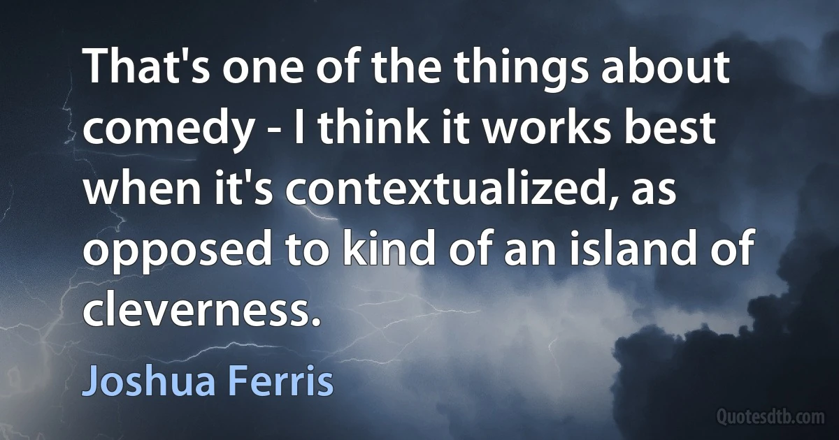 That's one of the things about comedy - I think it works best when it's contextualized, as opposed to kind of an island of cleverness. (Joshua Ferris)