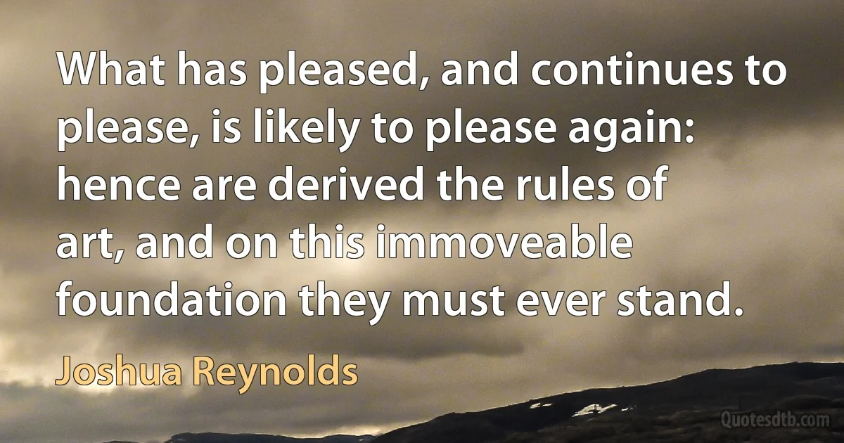 What has pleased, and continues to please, is likely to please again: hence are derived the rules of art, and on this immoveable foundation they must ever stand. (Joshua Reynolds)