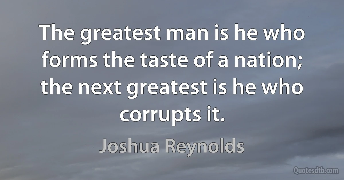 The greatest man is he who forms the taste of a nation; the next greatest is he who corrupts it. (Joshua Reynolds)