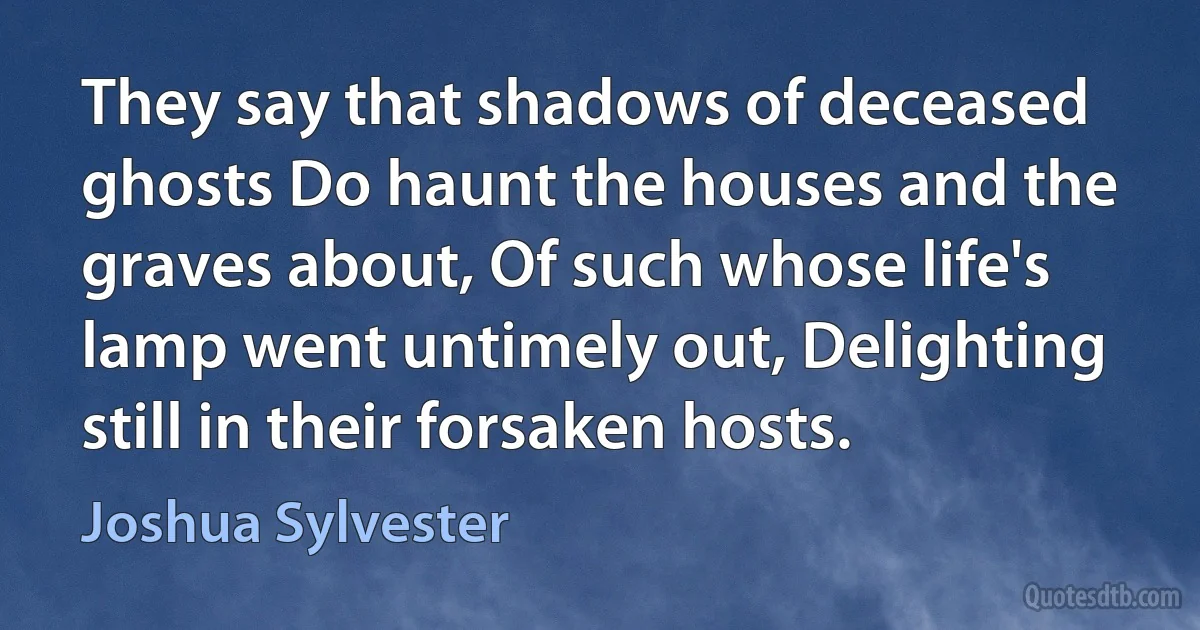 They say that shadows of deceased ghosts Do haunt the houses and the graves about, Of such whose life's lamp went untimely out, Delighting still in their forsaken hosts. (Joshua Sylvester)