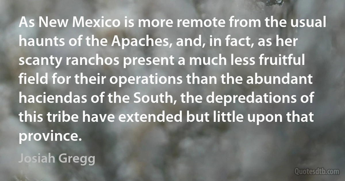 As New Mexico is more remote from the usual haunts of the Apaches, and, in fact, as her scanty ranchos present a much less fruitful field for their operations than the abundant haciendas of the South, the depredations of this tribe have extended but little upon that province. (Josiah Gregg)