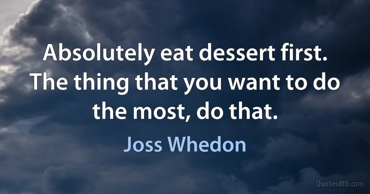 Absolutely eat dessert first. The thing that you want to do the most, do that. (Joss Whedon)