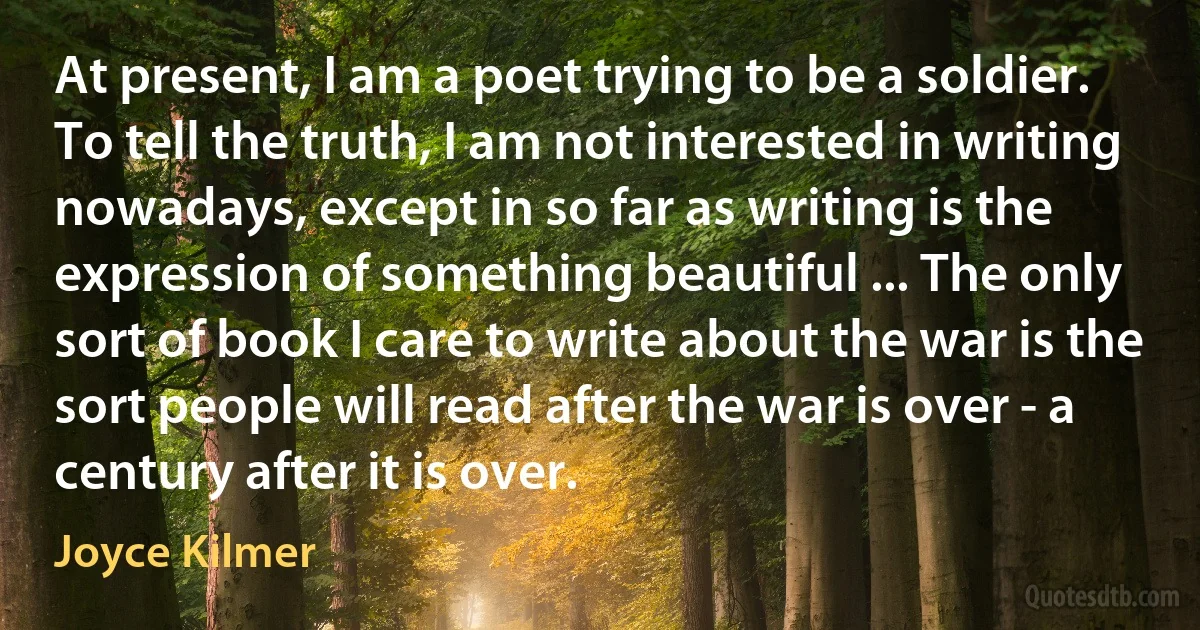 At present, I am a poet trying to be a soldier. To tell the truth, I am not interested in writing nowadays, except in so far as writing is the expression of something beautiful ... The only sort of book I care to write about the war is the sort people will read after the war is over - a century after it is over. (Joyce Kilmer)