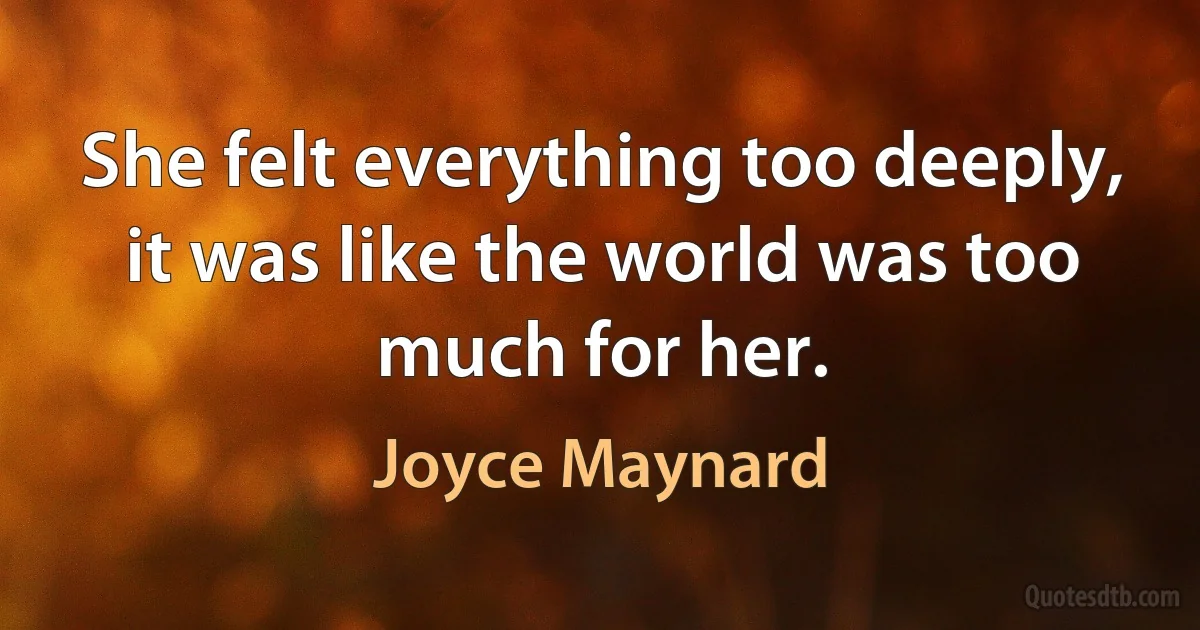 She felt everything too deeply, it was like the world was too much for her. (Joyce Maynard)