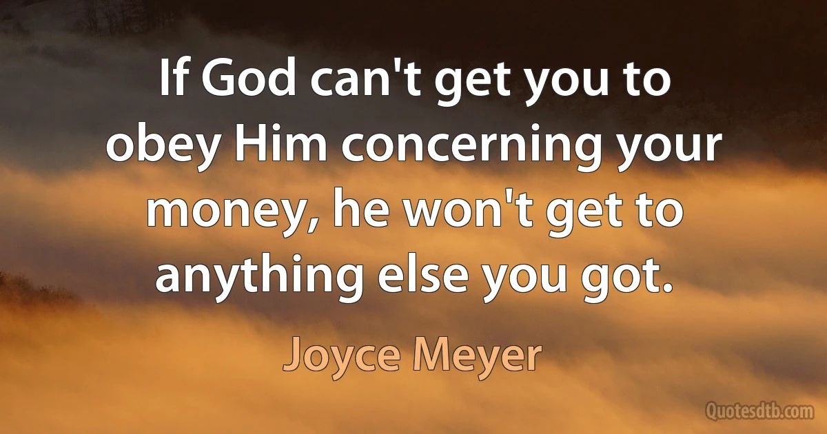 If God can't get you to obey Him concerning your money, he won't get to anything else you got. (Joyce Meyer)