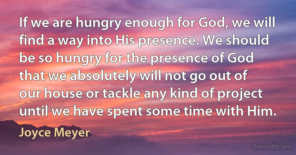 If we are hungry enough for God, we will find a way into His presence. We should be so hungry for the presence of God that we absolutely will not go out of our house or tackle any kind of project until we have spent some time with Him. (Joyce Meyer)