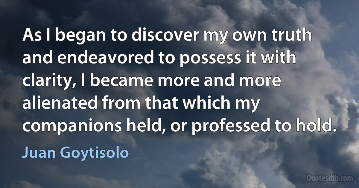 As I began to discover my own truth and endeavored to possess it with clarity, I became more and more alienated from that which my companions held, or professed to hold. (Juan Goytisolo)