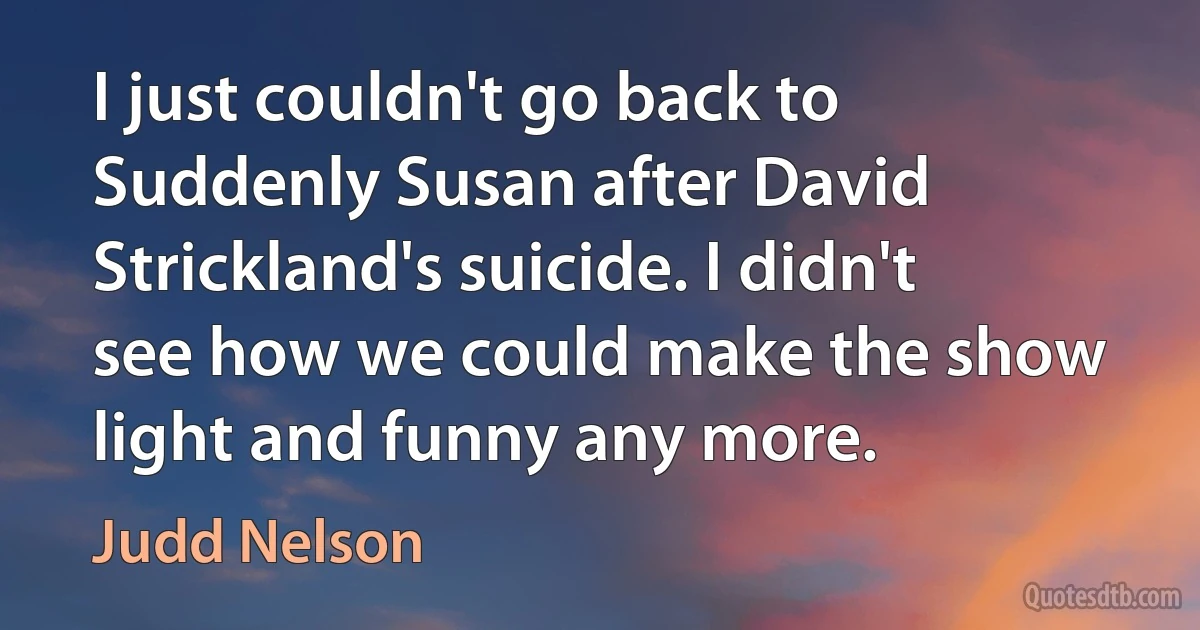 I just couldn't go back to Suddenly Susan after David Strickland's suicide. I didn't see how we could make the show light and funny any more. (Judd Nelson)