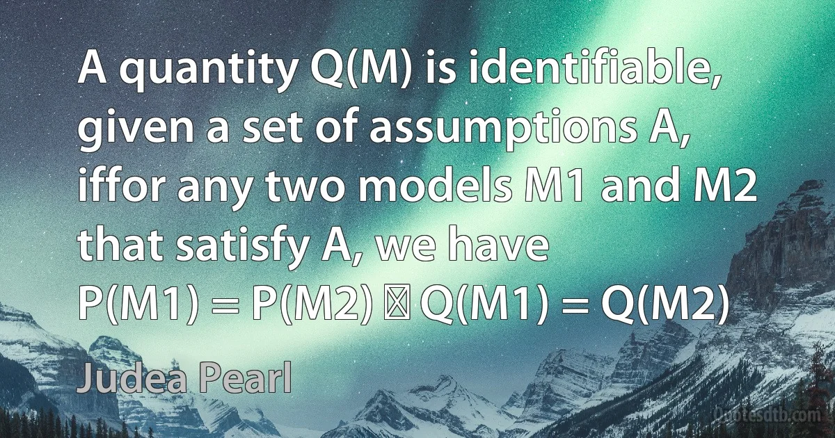 A quantity Q(M) is identifiable, given a set of assumptions A, iffor any two models M1 and M2 that satisfy A, we have
P(M1) = P(M2) ⇒ Q(M1) = Q(M2) (Judea Pearl)