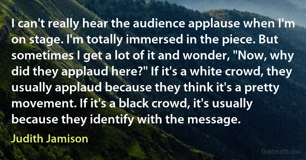 I can't really hear the audience applause when I'm on stage. I'm totally immersed in the piece. But sometimes I get a lot of it and wonder, "Now, why did they applaud here?" If it's a white crowd, they usually applaud because they think it's a pretty movement. If it's a black crowd, it's usually because they identify with the message. (Judith Jamison)