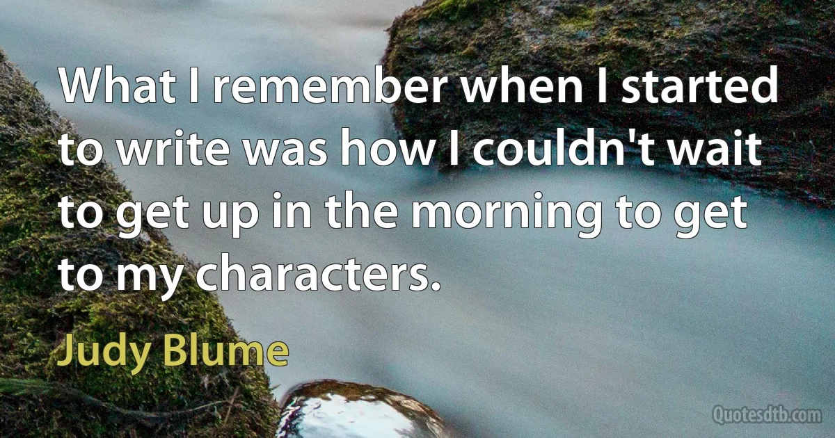 What I remember when I started to write was how I couldn't wait to get up in the morning to get to my characters. (Judy Blume)