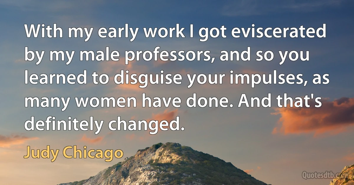 With my early work I got eviscerated by my male professors, and so you learned to disguise your impulses, as many women have done. And that's definitely changed. (Judy Chicago)