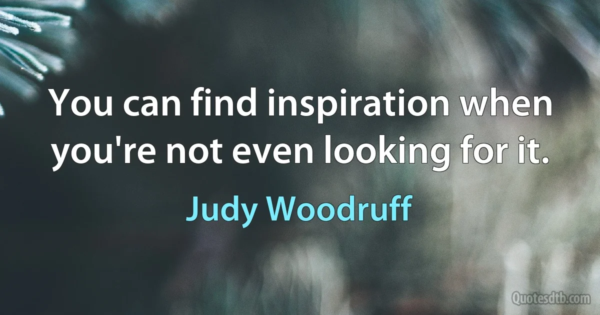 You can find inspiration when you're not even looking for it. (Judy Woodruff)