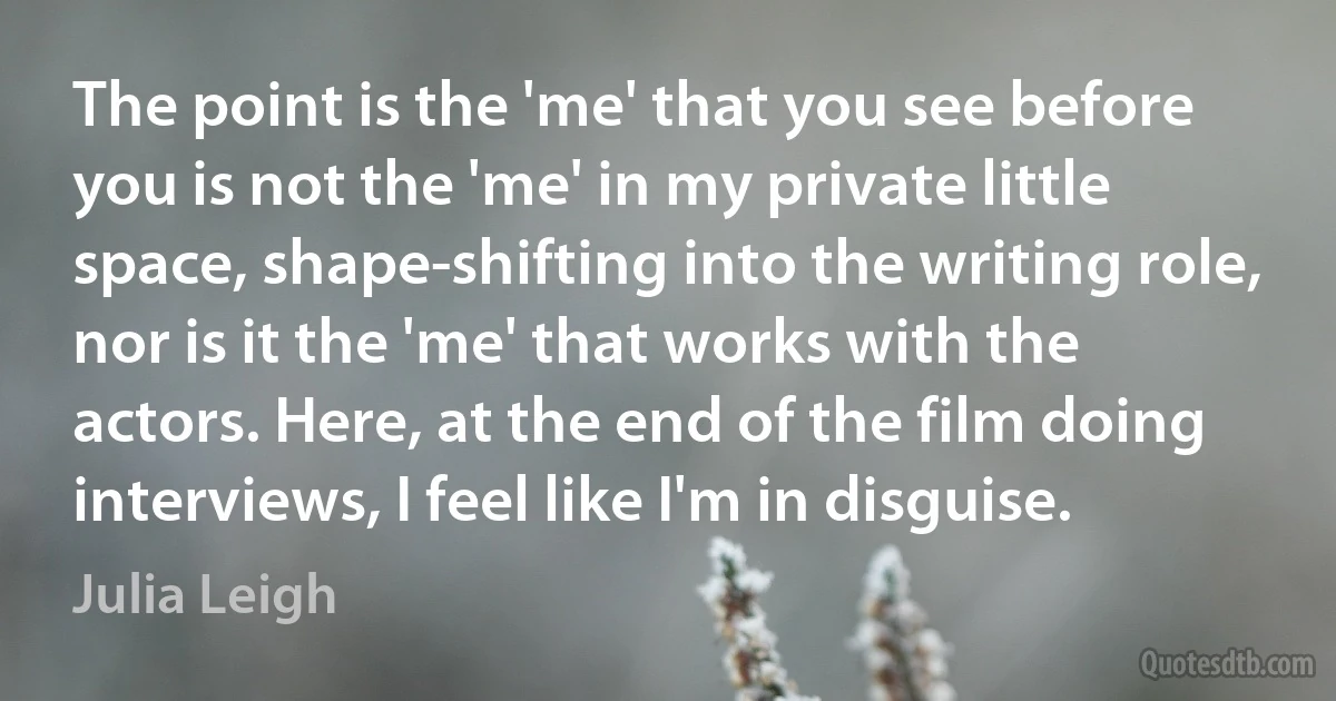 The point is the 'me' that you see before you is not the 'me' in my private little space, shape-shifting into the writing role, nor is it the 'me' that works with the actors. Here, at the end of the film doing interviews, I feel like I'm in disguise. (Julia Leigh)