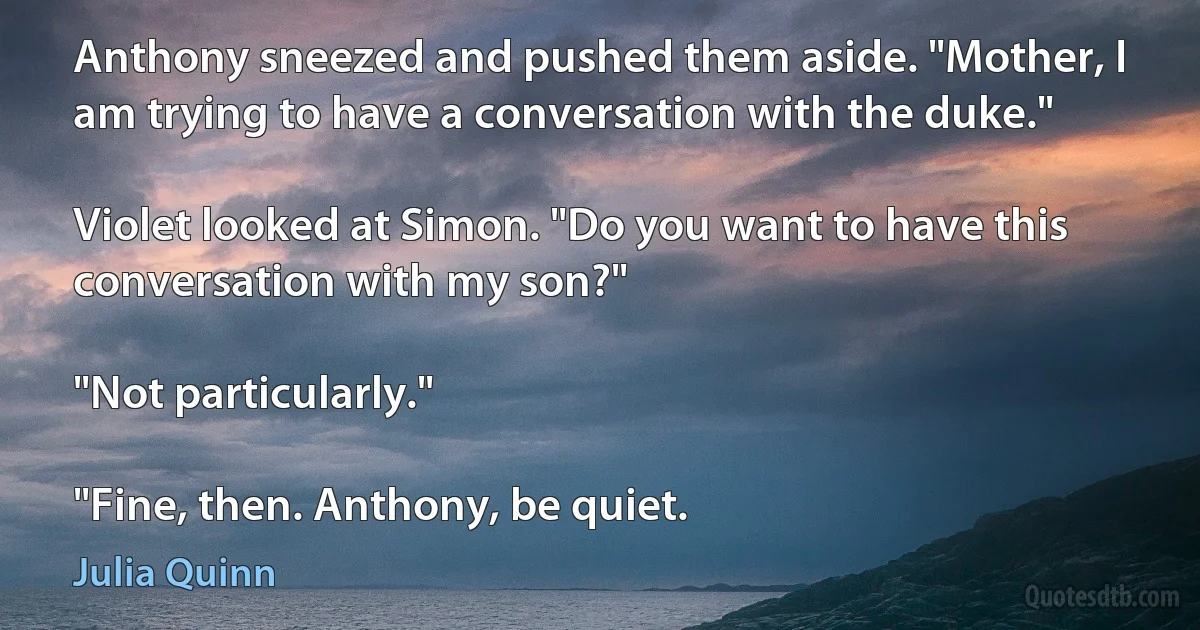 Anthony sneezed and pushed them aside. "Mother, I am trying to have a conversation with the duke."

Violet looked at Simon. "Do you want to have this conversation with my son?"

"Not particularly."

"Fine, then. Anthony, be quiet. (Julia Quinn)