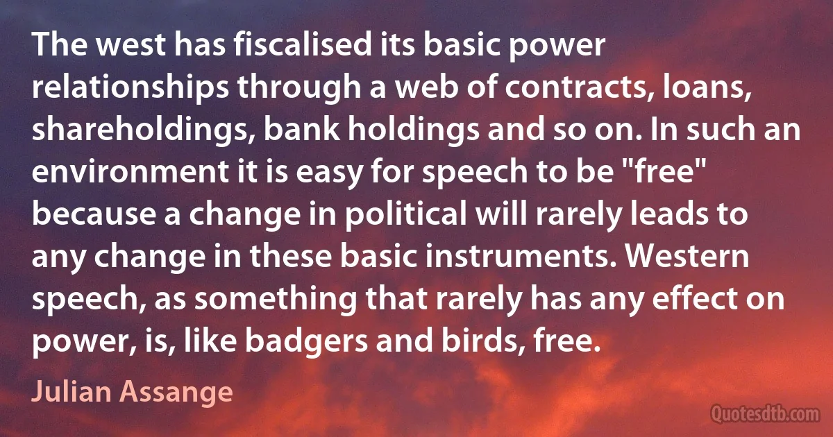 The west has fiscalised its basic power relationships through a web of contracts, loans, shareholdings, bank holdings and so on. In such an environment it is easy for speech to be "free" because a change in political will rarely leads to any change in these basic instruments. Western speech, as something that rarely has any effect on power, is, like badgers and birds, free. (Julian Assange)