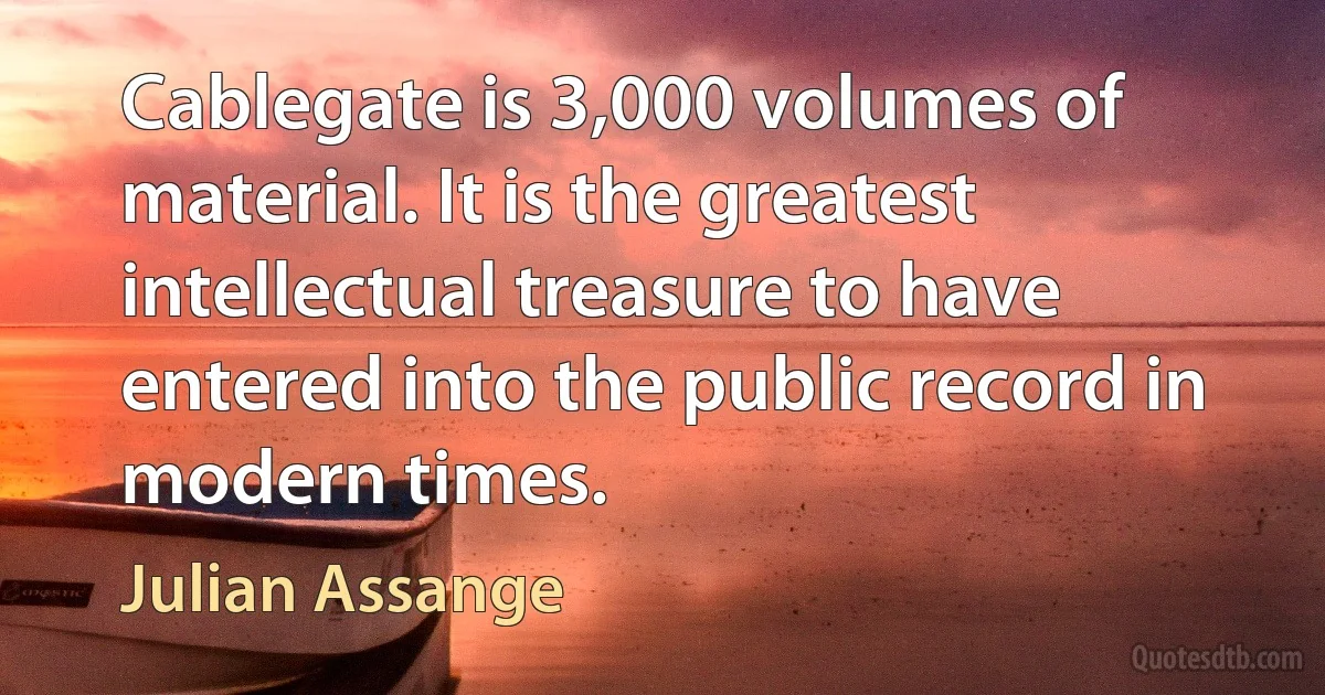 Cablegate is 3,000 volumes of material. It is the greatest intellectual treasure to have entered into the public record in modern times. (Julian Assange)