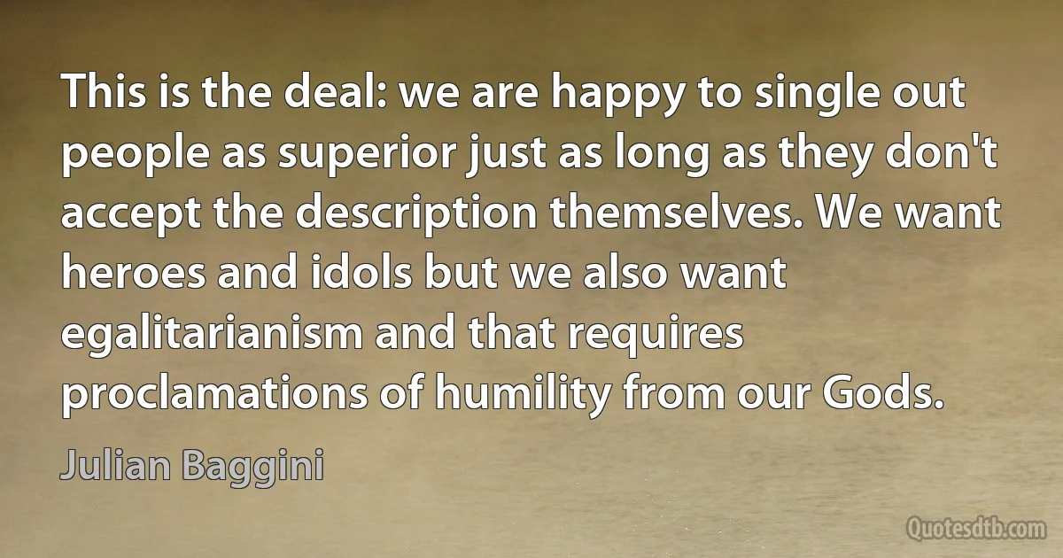 This is the deal: we are happy to single out people as superior just as long as they don't accept the description themselves. We want heroes and idols but we also want egalitarianism and that requires proclamations of humility from our Gods. (Julian Baggini)