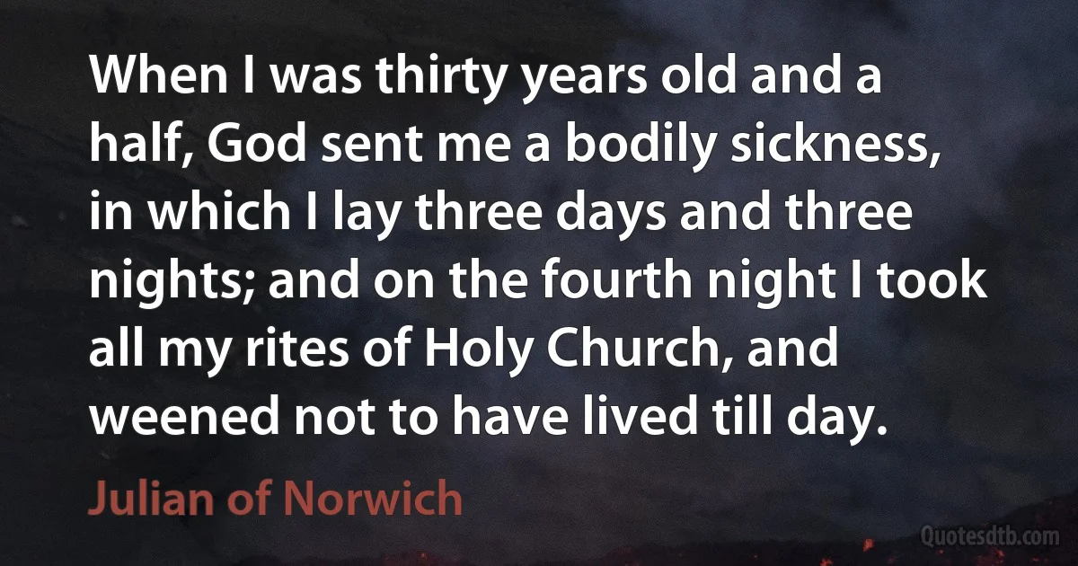 When I was thirty years old and a half, God sent me a bodily sickness, in which I lay three days and three nights; and on the fourth night I took all my rites of Holy Church, and weened not to have lived till day. (Julian of Norwich)