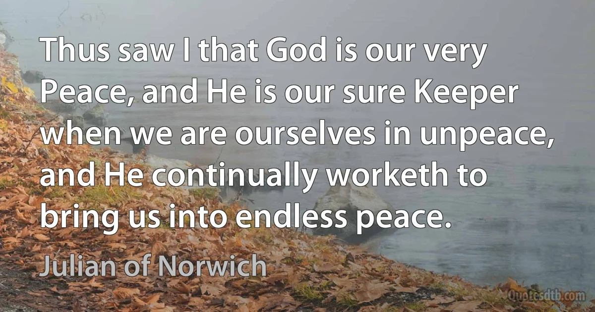 Thus saw I that God is our very Peace, and He is our sure Keeper when we are ourselves in unpeace, and He continually worketh to bring us into endless peace. (Julian of Norwich)