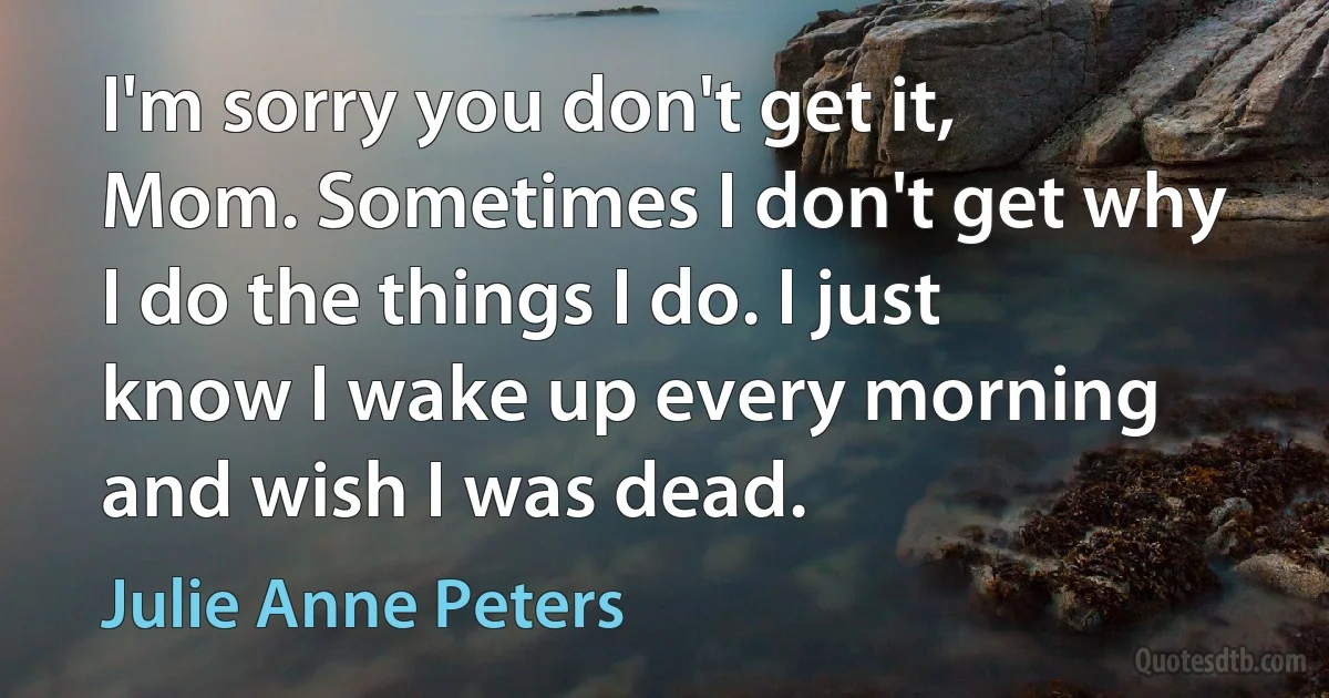 I'm sorry you don't get it, Mom. Sometimes I don't get why I do the things I do. I just know I wake up every morning and wish I was dead. (Julie Anne Peters)