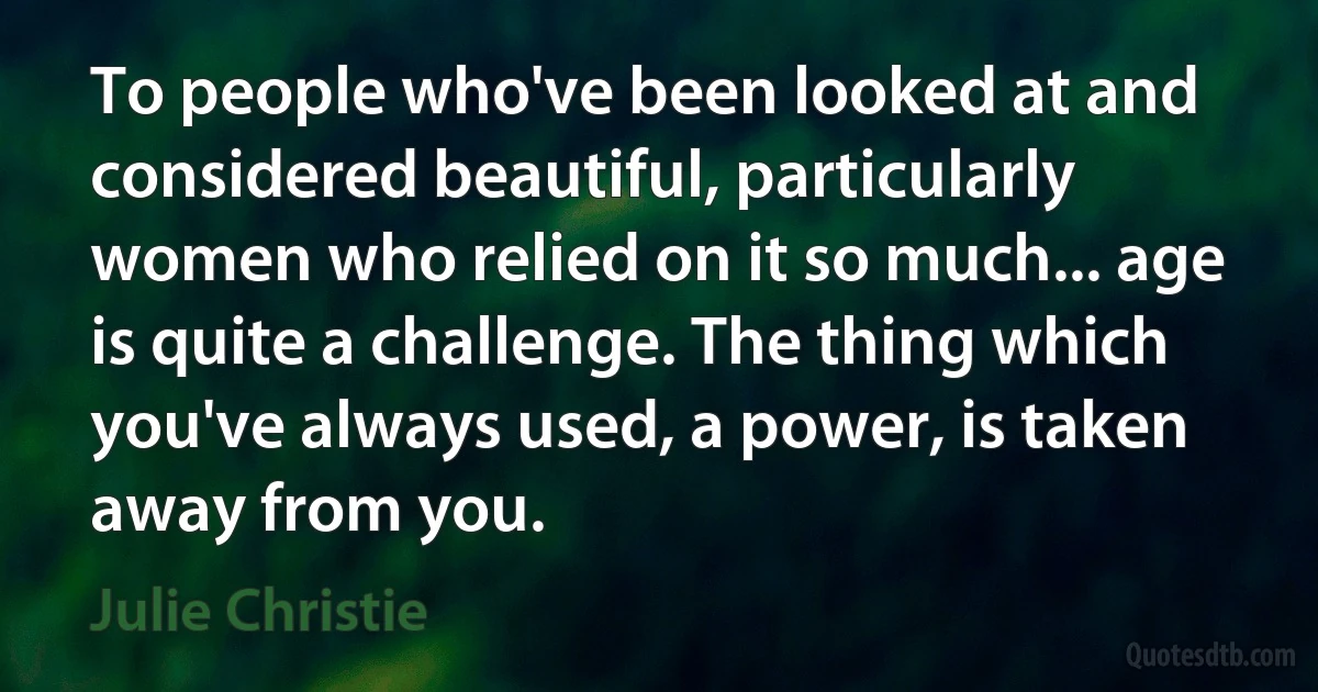 To people who've been looked at and considered beautiful, particularly women who relied on it so much... age is quite a challenge. The thing which you've always used, a power, is taken away from you. (Julie Christie)