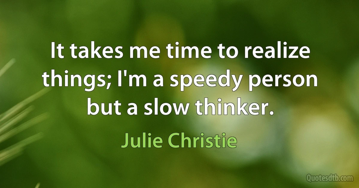 It takes me time to realize things; I'm a speedy person but a slow thinker. (Julie Christie)