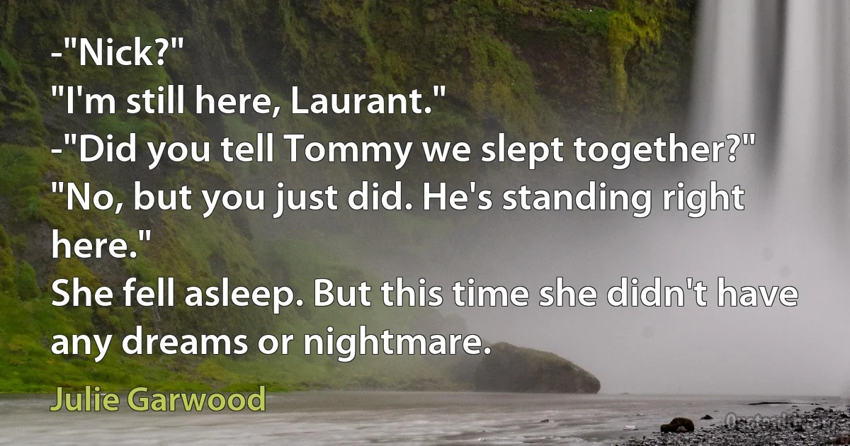 -"Nick?"
"I'm still here, Laurant."
-"Did you tell Tommy we slept together?"
"No, but you just did. He's standing right here."
She fell asleep. But this time she didn't have any dreams or nightmare. (Julie Garwood)