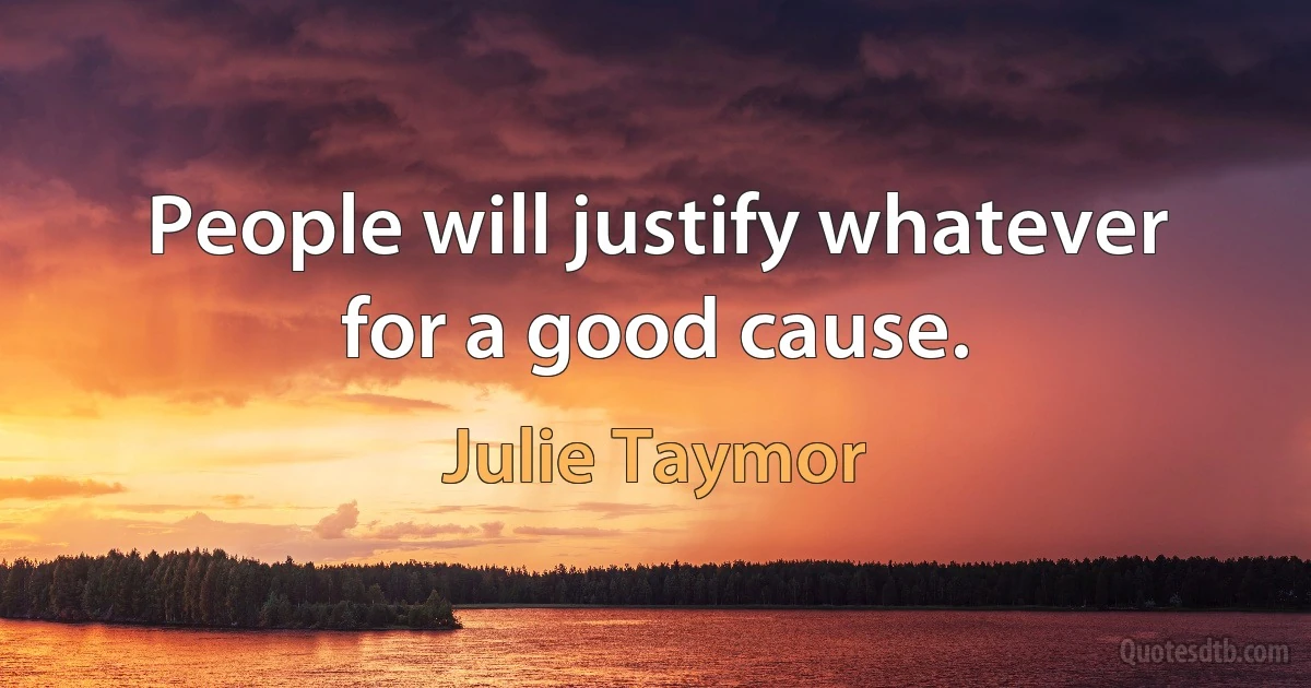 People will justify whatever for a good cause. (Julie Taymor)